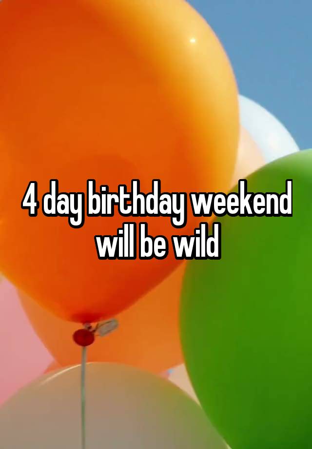 4 day birthday weekend will be wild