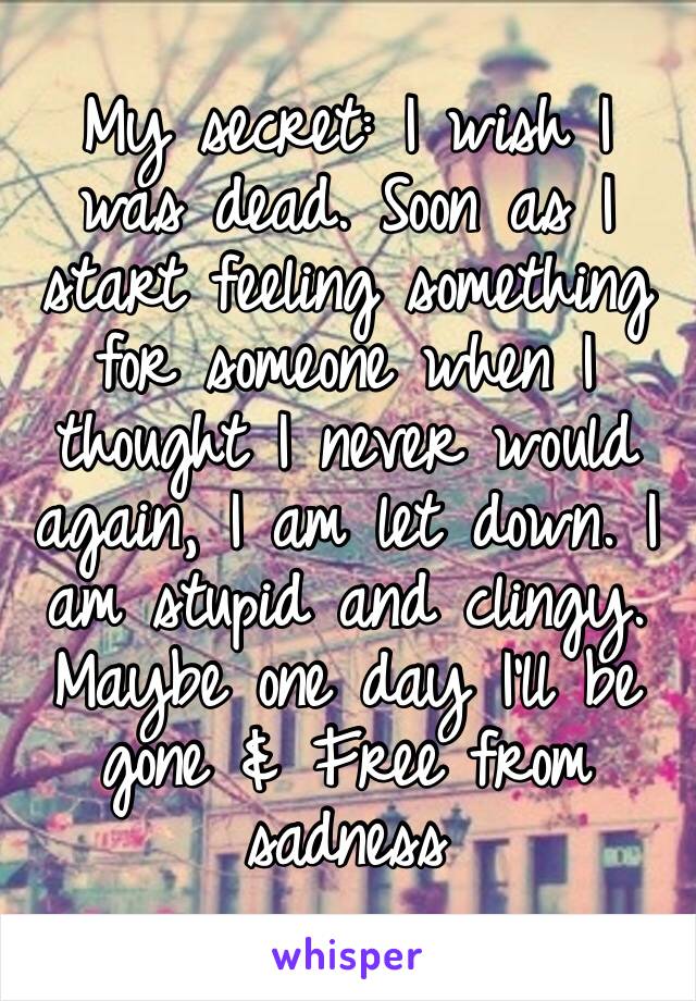 My secret: I wish I was dead. Soon as I start feeling something for someone when I thought I never would again, I am let down. I am stupid and clingy. Maybe one day I’ll be gone & Free from sadness