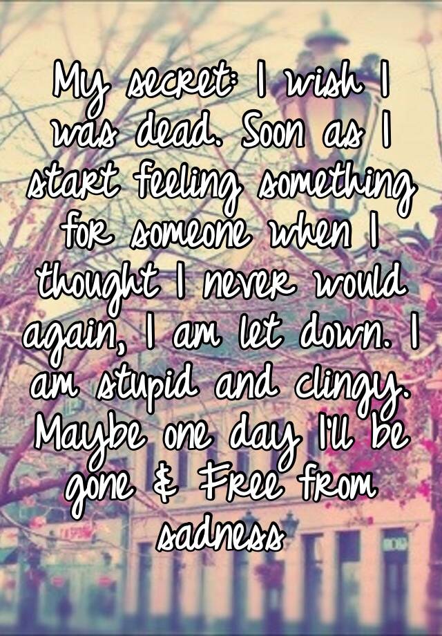 My secret: I wish I was dead. Soon as I start feeling something for someone when I thought I never would again, I am let down. I am stupid and clingy. Maybe one day I’ll be gone & Free from sadness