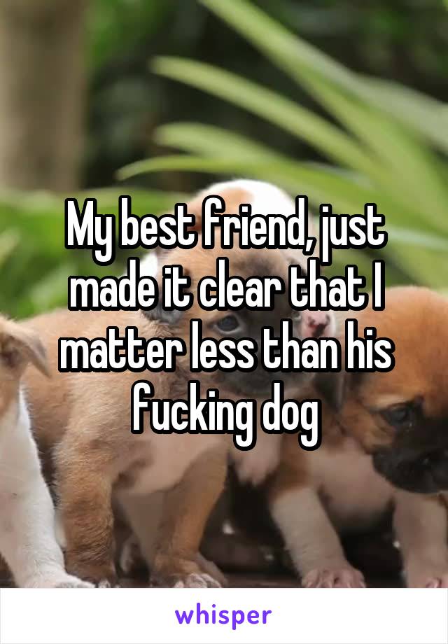 My best friend, just made it clear that I matter less than his fucking dog