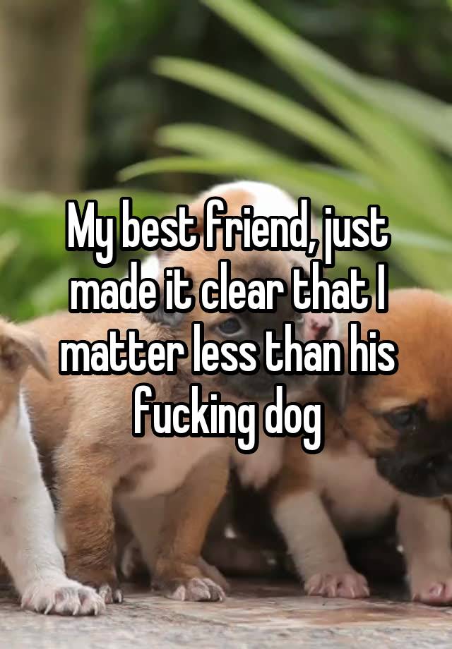 My best friend, just made it clear that I matter less than his fucking dog