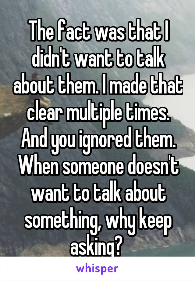 The fact was that I didn't want to talk about them. I made that clear multiple times. And you ignored them. When someone doesn't want to talk about something, why keep asking? 