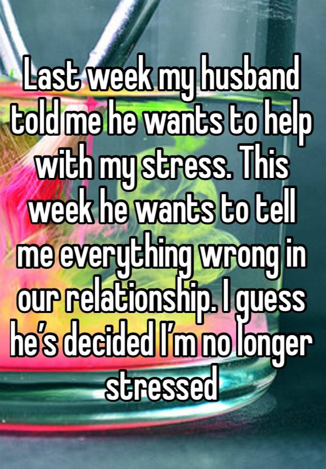 Last week my husband told me he wants to help with my stress. This week he wants to tell me everything wrong in our relationship. I guess he’s decided I’m no longer stressed 