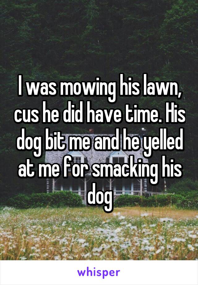 I was mowing his lawn, cus he did have time. His dog bit me and he yelled at me for smacking his dog