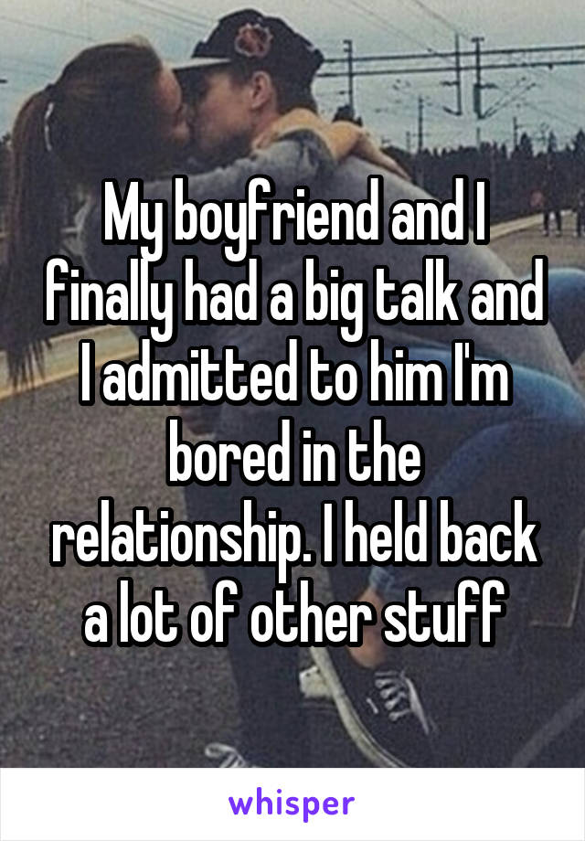 My boyfriend and I finally had a big talk and I admitted to him I'm bored in the relationship. I held back a lot of other stuff