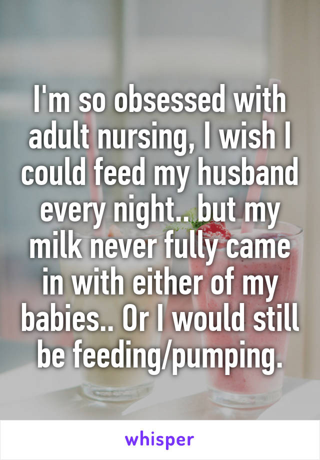 I'm so obsessed with adult nursing, I wish I could feed my husband every night.. but my milk never fully came in with either of my babies.. Or I would still be feeding/pumping.