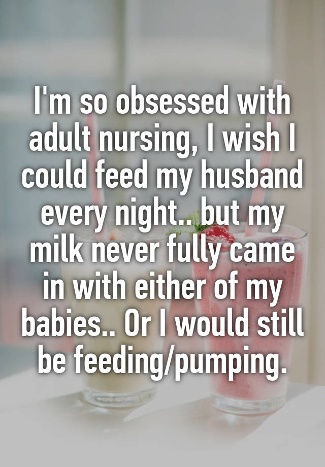 I'm so obsessed with adult nursing, I wish I could feed my husband every night.. but my milk never fully came in with either of my babies.. Or I would still be feeding/pumping.