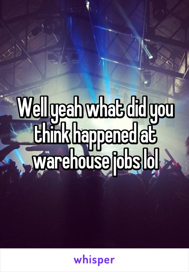 Well yeah what did you think happened at warehouse jobs lol