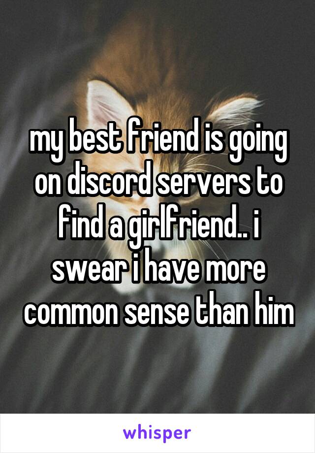 my best friend is going on discord servers to find a girlfriend.. i swear i have more common sense than him