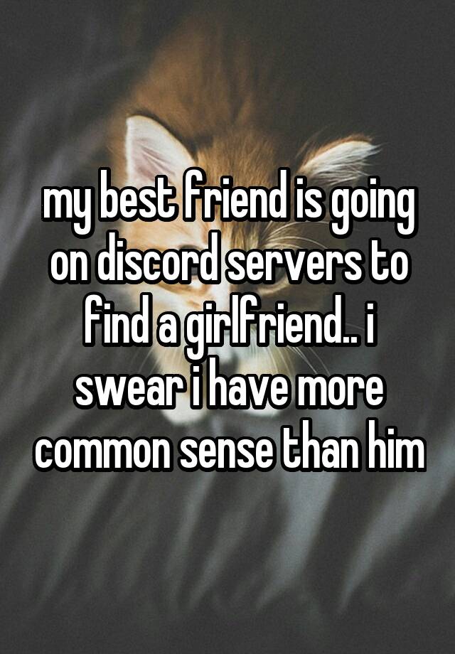 my best friend is going on discord servers to find a girlfriend.. i swear i have more common sense than him