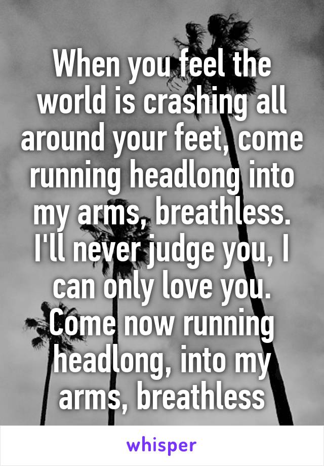 When you feel the world is crashing all around your feet, come running headlong into my arms, breathless. I'll never judge you, I can only love you. Come now running headlong, into my arms, breathless