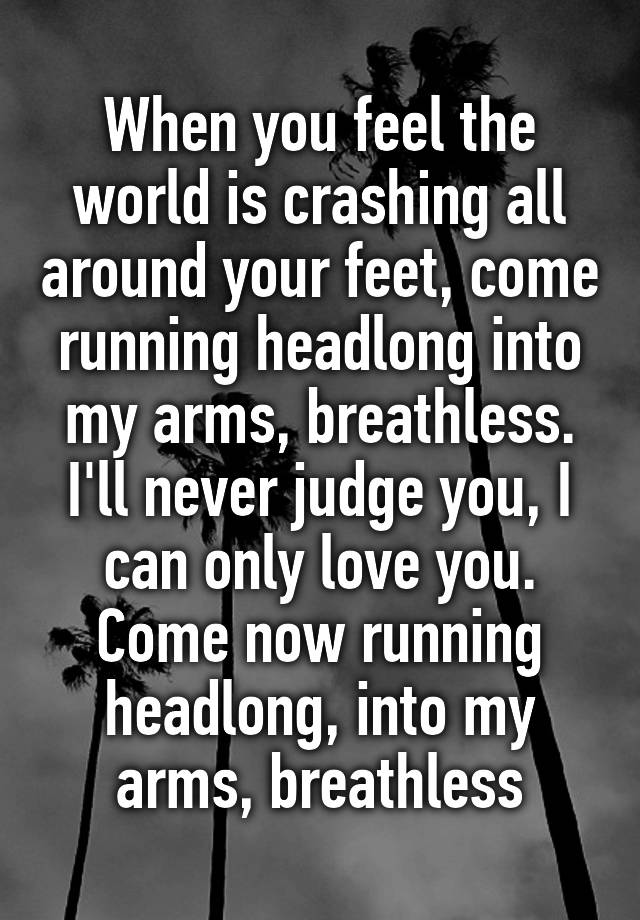 When you feel the world is crashing all around your feet, come running headlong into my arms, breathless. I'll never judge you, I can only love you. Come now running headlong, into my arms, breathless