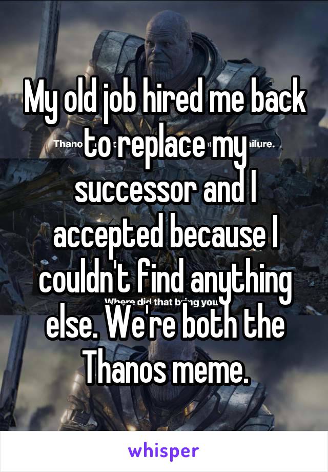 My old job hired me back to replace my successor and I accepted because I couldn't find anything else. We're both the Thanos meme.