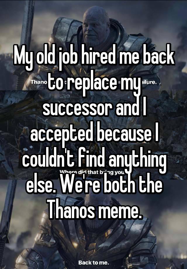 My old job hired me back to replace my successor and I accepted because I couldn't find anything else. We're both the Thanos meme.