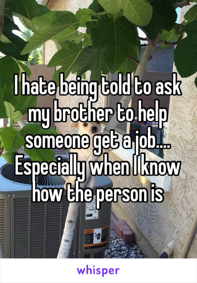 I hate being told to ask my brother to help someone get a job…. Especially when I know how the person is 