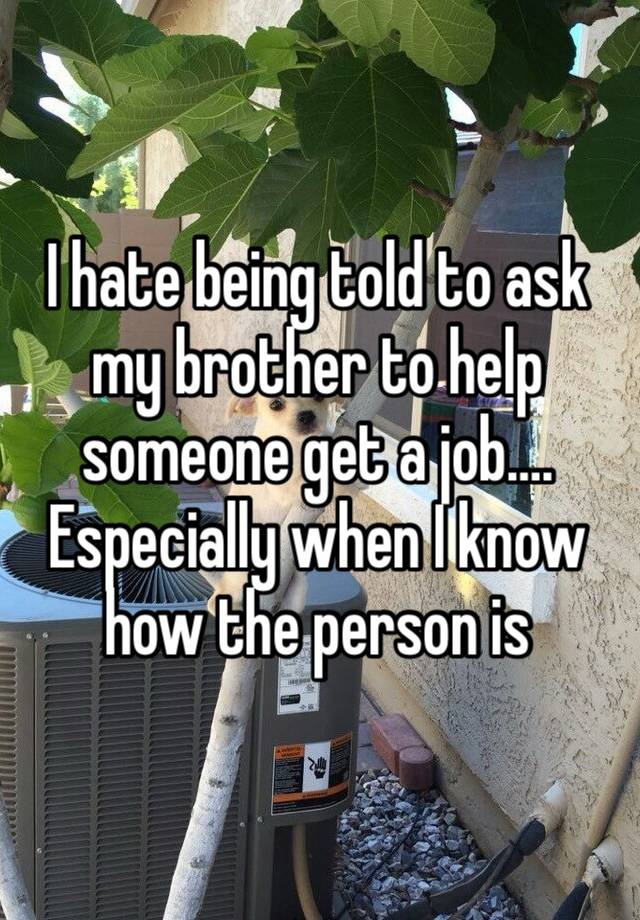 I hate being told to ask my brother to help someone get a job…. Especially when I know how the person is 