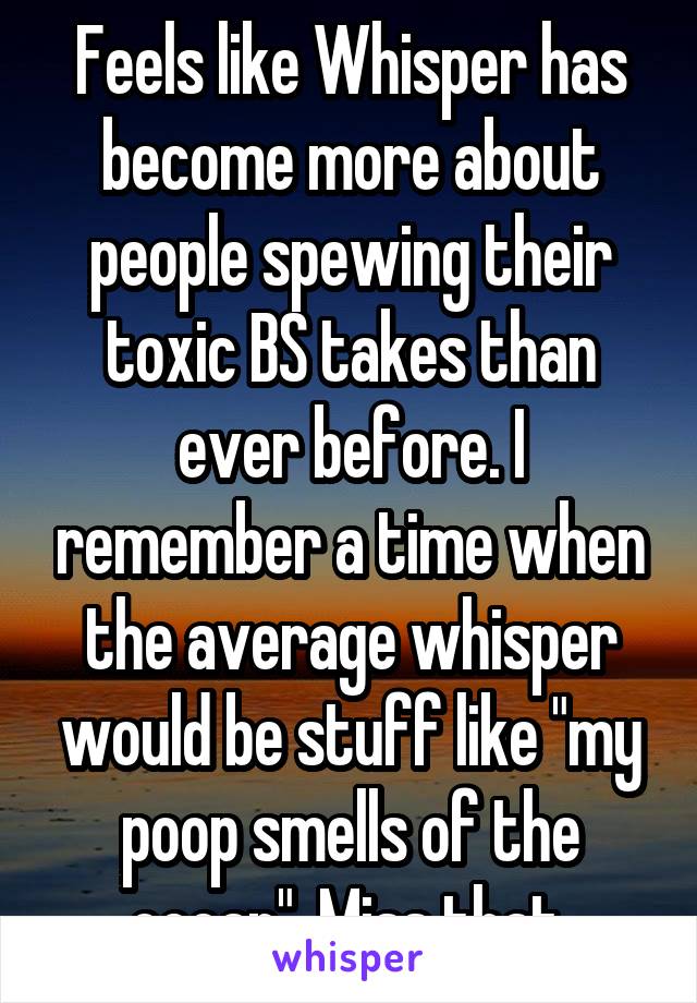 Feels like Whisper has become more about people spewing their toxic BS takes than ever before. I remember a time when the average whisper would be stuff like "my poop smells of the ocean". Miss that.