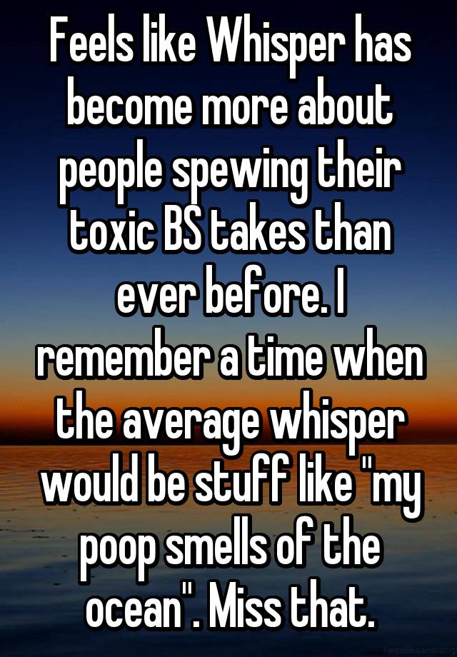 Feels like Whisper has become more about people spewing their toxic BS takes than ever before. I remember a time when the average whisper would be stuff like "my poop smells of the ocean". Miss that.