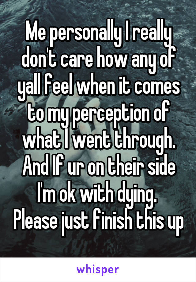 Me personally I really don't care how any of yall feel when it comes to my perception of what I went through. And If ur on their side I'm ok with dying.  Please just finish this up 