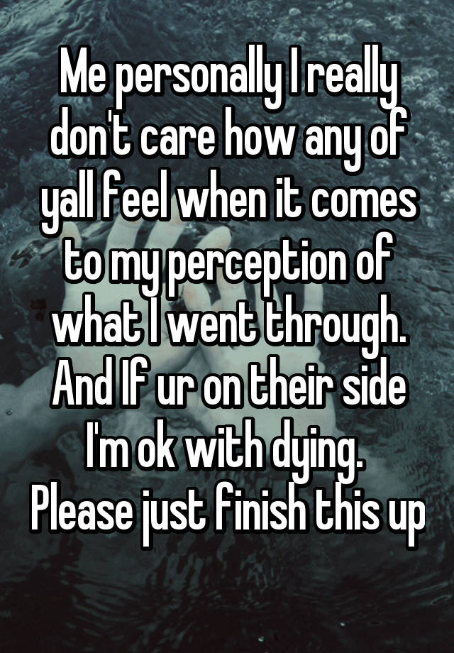 Me personally I really don't care how any of yall feel when it comes to my perception of what I went through. And If ur on their side I'm ok with dying.  Please just finish this up 