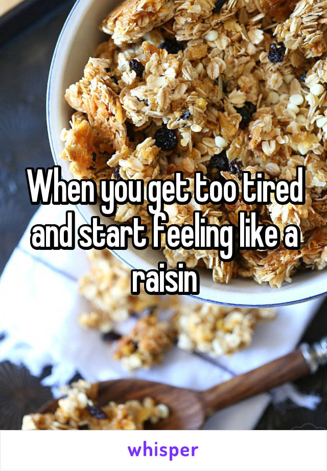 When you get too tired and start feeling like a raisin