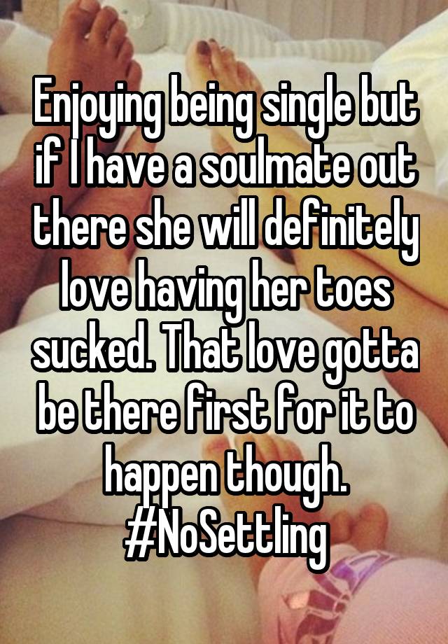 Enjoying being single but if I have a soulmate out there she will definitely love having her toes sucked. That love gotta be there first for it to happen though. #NoSettling