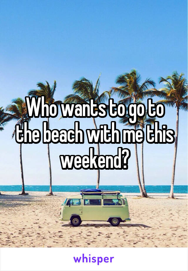 Who wants to go to the beach with me this weekend?