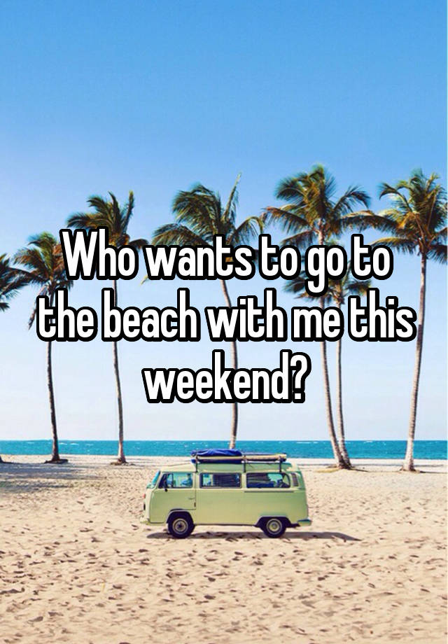 Who wants to go to the beach with me this weekend?