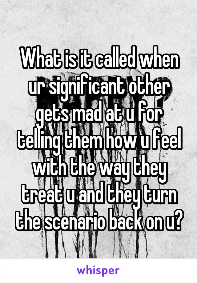 What is it called when ur significant other gets mad at u for telling them how u feel with the way they treat u and they turn the scenario back on u?