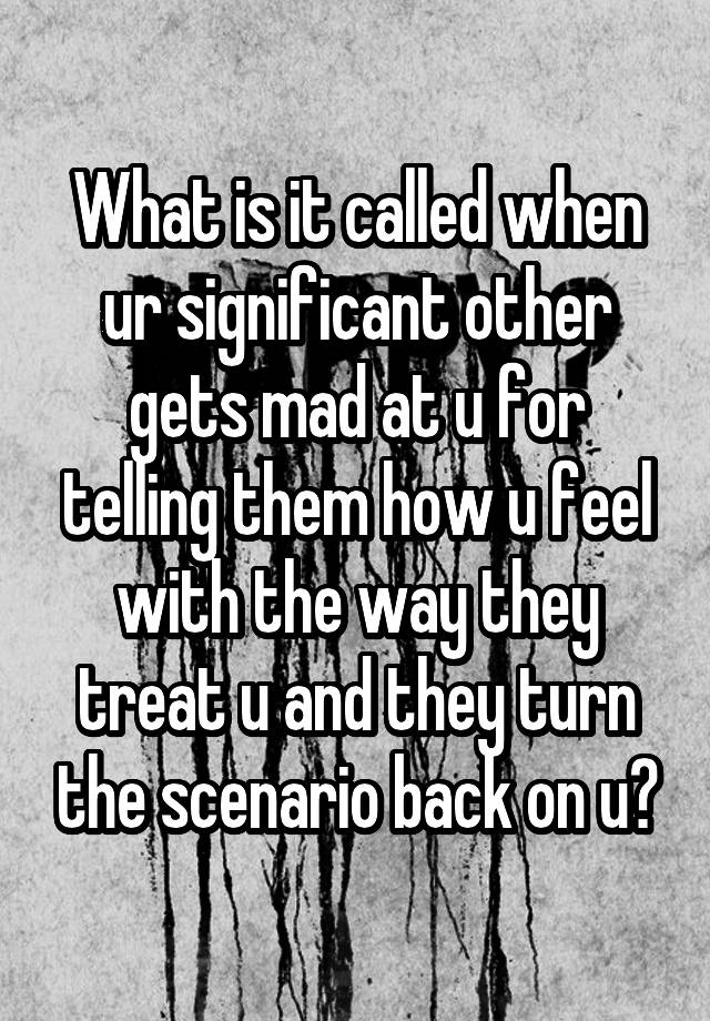 What is it called when ur significant other gets mad at u for telling them how u feel with the way they treat u and they turn the scenario back on u?