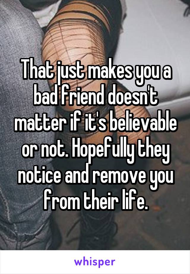 That just makes you a bad friend doesn't matter if it's believable or not. Hopefully they notice and remove you from their life.