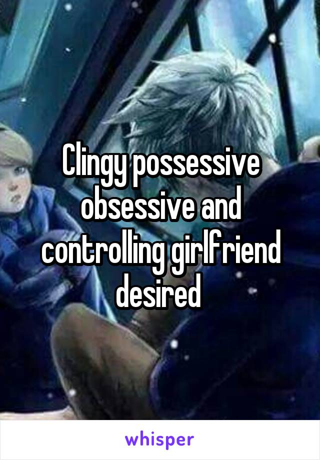 Clingy possessive obsessive and controlling girlfriend desired 