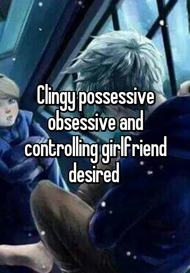 Clingy possessive obsessive and controlling girlfriend desired 