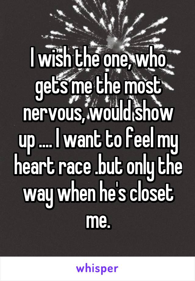 I wish the one, who gets me the most nervous, would show up .... I want to feel my heart race .but only the way when he's closet me.