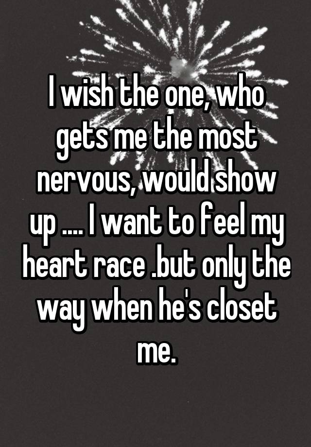 I wish the one, who gets me the most nervous, would show up .... I want to feel my heart race .but only the way when he's closet me.