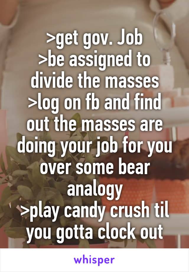 >get gov. Job
>be assigned to divide the masses
>log on fb and find out the masses are doing your job for you over some bear analogy
>play candy crush til you gotta clock out