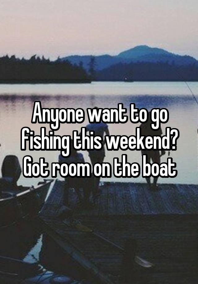 Anyone want to go fishing this weekend? Got room on the boat