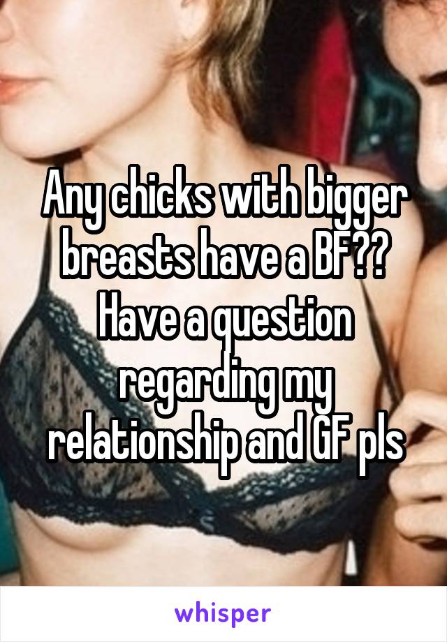 Any chicks with bigger breasts have a BF?? Have a question regarding my relationship and GF pls