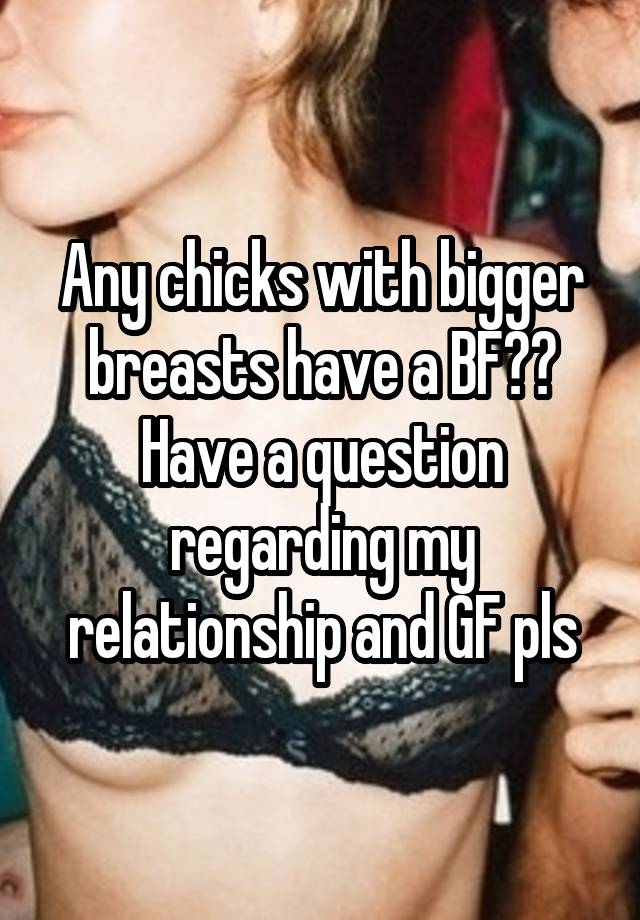Any chicks with bigger breasts have a BF?? Have a question regarding my relationship and GF pls