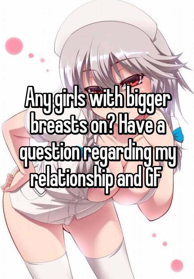 Any girls with bigger breasts on? Have a question regarding my relationship and GF 
