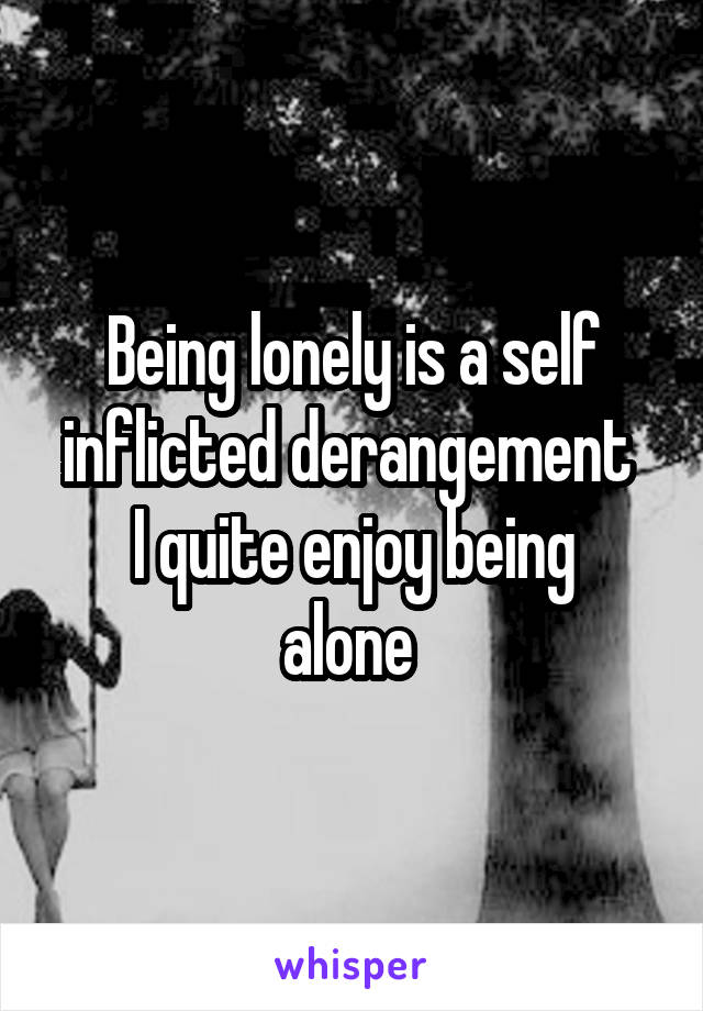 Being lonely is a self inflicted derangement 
I quite enjoy being alone 