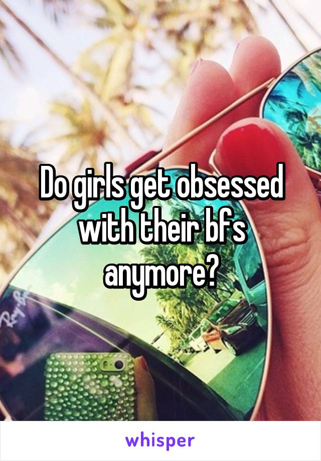 Do girls get obsessed with their bfs anymore?