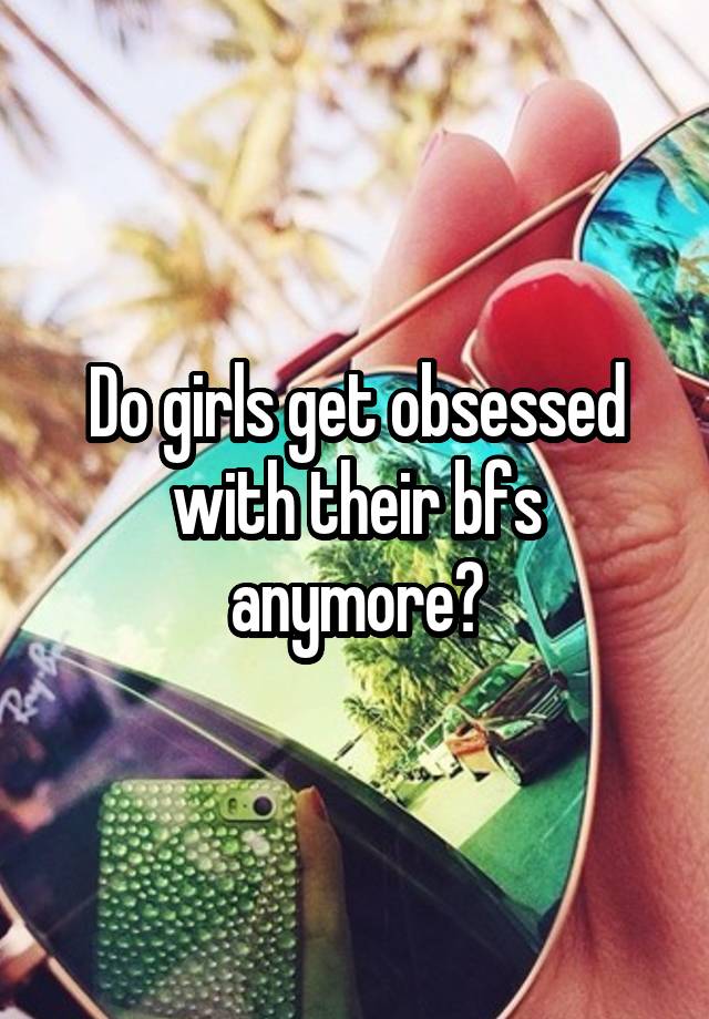 Do girls get obsessed with their bfs anymore?