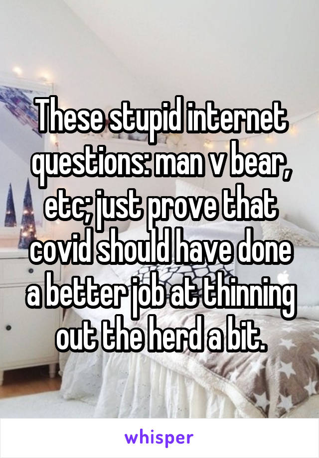 These stupid internet questions: man v bear, etc; just prove that covid should have done a better job at thinning out the herd a bit.