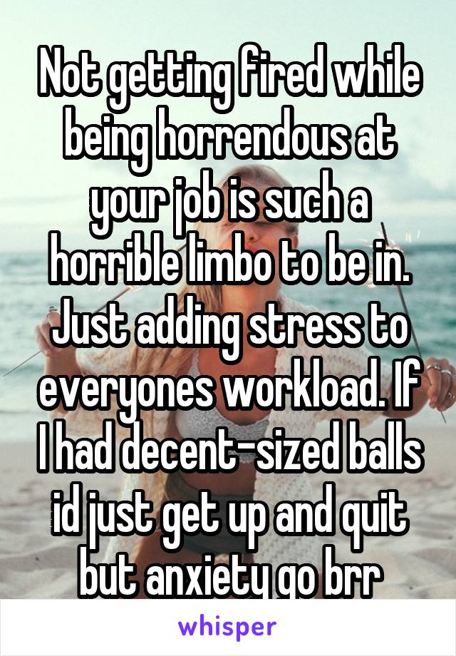 Not getting fired while being horrendous at your job is such a horrible limbo to be in. Just adding stress to everyones workload. If I had decent-sized balls id just get up and quit but anxiety go brr