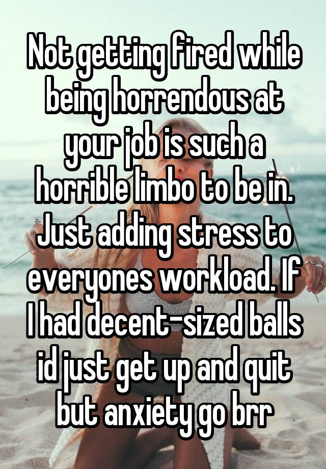 Not getting fired while being horrendous at your job is such a horrible limbo to be in. Just adding stress to everyones workload. If I had decent-sized balls id just get up and quit but anxiety go brr