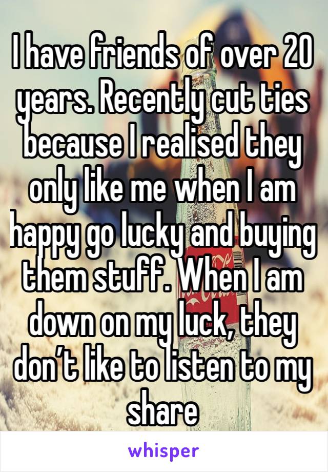 I have friends of over 20 years. Recently cut ties because I realised they only like me when I am happy go lucky and buying them stuff. When I am down on my luck, they don’t like to listen to my share