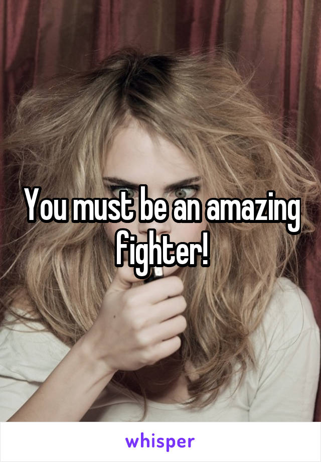 You must be an amazing fighter!