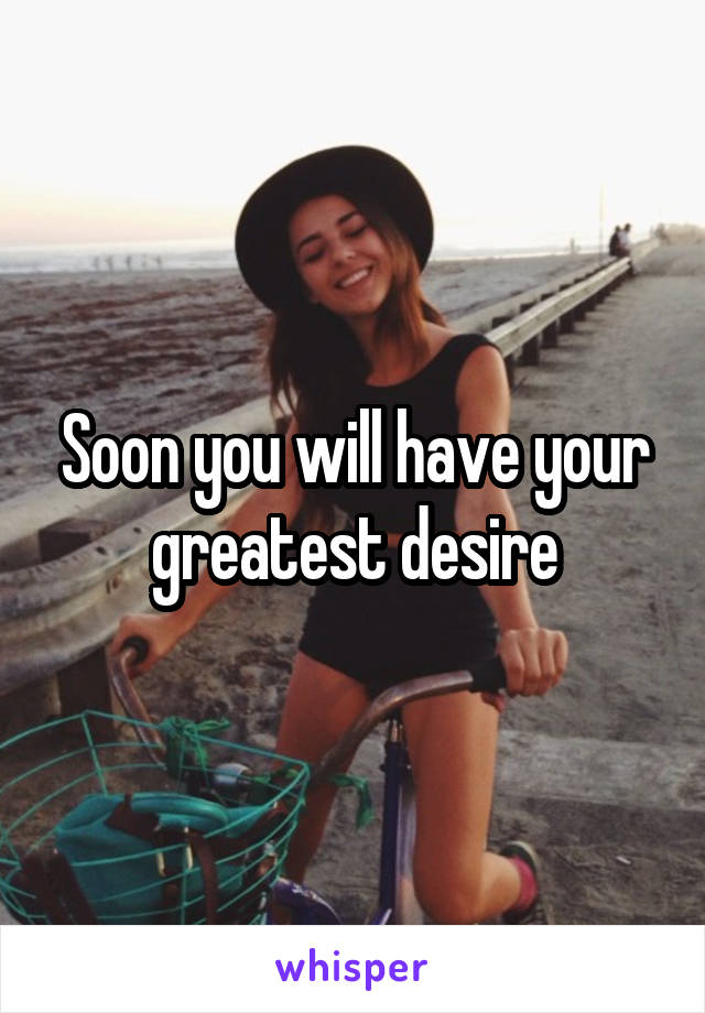 Soon you will have your greatest desire