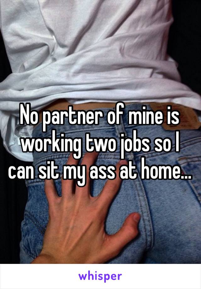 No partner of mine is working two jobs so I can sit my ass at home…